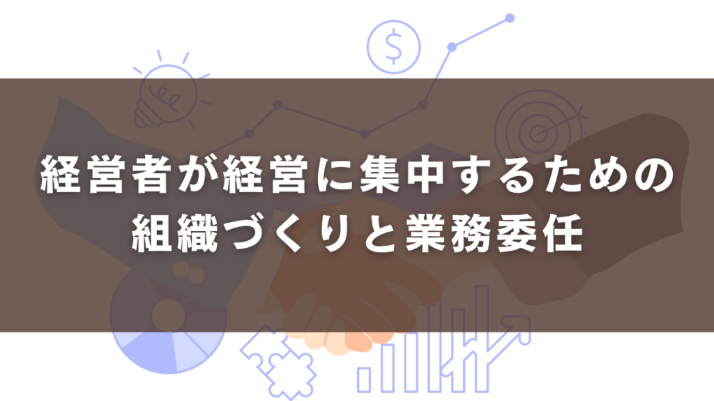 経営者が経営に集中するための組織づくりと業務委任